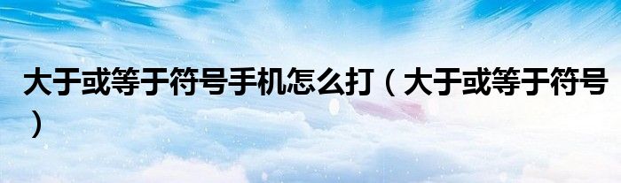 大于或等于符號(hào)手機(jī)怎么打（大于或等于符號(hào)）