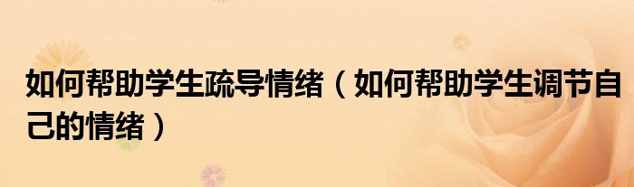 如何幫助學(xué)生疏導(dǎo)情緒（如何幫助學(xué)生調(diào)節(jié)自己的情緒）