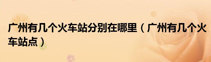 廣州有幾個(gè)火車(chē)站分別在哪里（廣州有幾個(gè)火車(chē)站點(diǎn)）