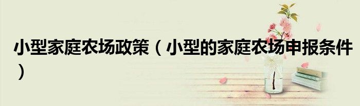 小型家庭農(nóng)場(chǎng)政策（小型的家庭農(nóng)場(chǎng)申報(bào)條件）