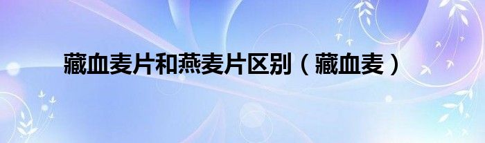 藏血麥片和燕麥片區(qū)別（藏血麥）