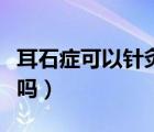 耳石癥可以針灸嗎能治好嗎（耳石癥可以治好嗎）