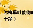 怎樣催吐能徹底吐干凈呢（怎樣催吐能徹底吐干凈）