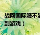 戰(zhàn)網(wǎng)國際服不顯示游戲（國際戰(zhàn)網(wǎng)客戶端找不到游戲）