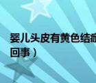 嬰兒頭皮有黃色結(jié)痂怎么回事兒（嬰兒頭皮有黃色結(jié)痂怎么回事）