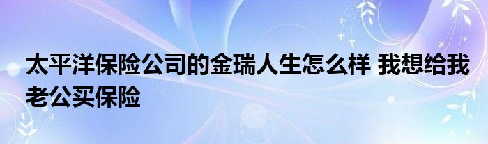 太平洋保險公司的金瑞人生怎么樣 我想給我老公買保險