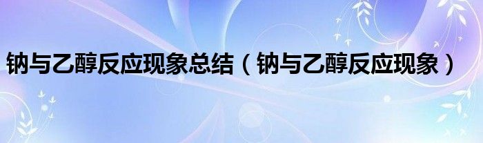 鈉與乙醇反應(yīng)現(xiàn)象總結(jié)（鈉與乙醇反應(yīng)現(xiàn)象）