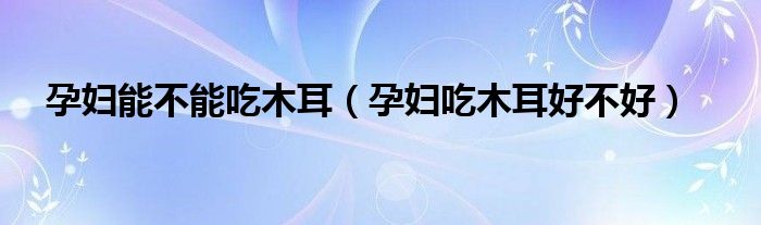 孕婦能不能吃木耳（孕婦吃木耳好不好）