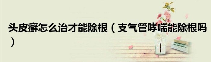頭皮癬怎么治才能除根（支氣管哮喘能除根嗎）