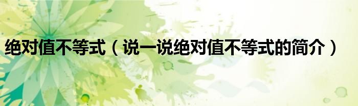 絕對(duì)值不等式（說一說絕對(duì)值不等式的簡介）