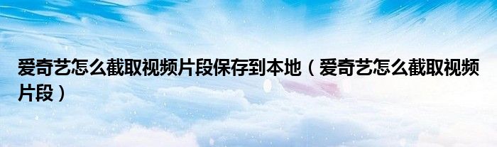 愛奇藝怎么截取視頻片段保存到本地（愛奇藝怎么截取視頻片段）