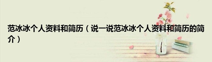 范冰冰個(gè)人資料和簡(jiǎn)歷（說(shuō)一說(shuō)范冰冰個(gè)人資料和簡(jiǎn)歷的簡(jiǎn)介）