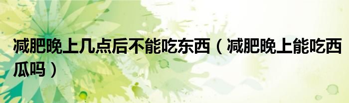 減肥晚上幾點(diǎn)后不能吃東西（減肥晚上能吃西瓜嗎）