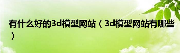 有什么好的3d模型網(wǎng)站（3d模型網(wǎng)站有哪些）