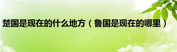 楚國是現(xiàn)在的什么地方（魯國是現(xiàn)在的哪里）