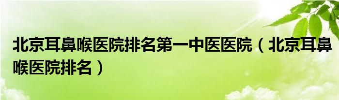 北京耳鼻喉醫(yī)院排名第一中醫(yī)醫(yī)院（北京耳鼻喉醫(yī)院排名）