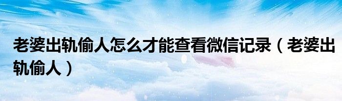 老婆出軌偷人怎么才能查看微信記錄（老婆出軌偷人）