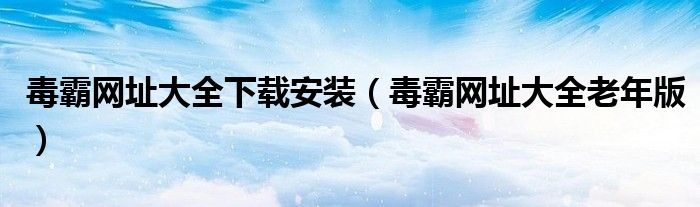 毒霸網(wǎng)址大全下載安裝（毒霸網(wǎng)址大全老年版）