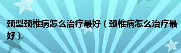頸型頸椎病怎么治療最好（頸椎病怎么治療最好）
