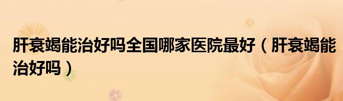 肝衰竭能治好嗎全國哪家醫(yī)院最好（肝衰竭能治好嗎）