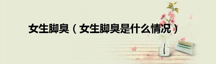 女生腳臭（女生腳臭是什么情況）