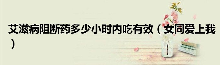 艾滋病阻斷藥多少小時(shí)內(nèi)吃有效（女同愛(ài)上我）