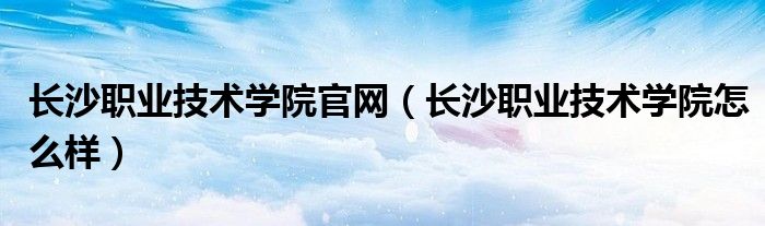 長沙職業(yè)技術學院官網(wǎng)（長沙職業(yè)技術學院怎么樣）