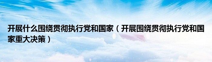 開展什么圍繞貫徹執(zhí)行黨和國家（開展圍繞貫徹執(zhí)行黨和國家重大決策）