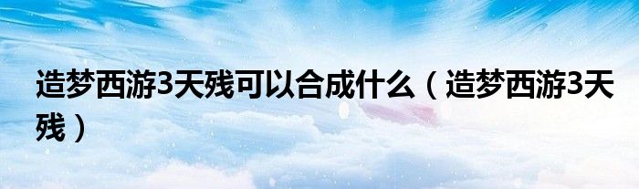 造夢西游3天殘可以合成什么（造夢西游3天殘）