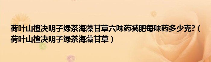 荷葉山楂決明子綠茶海藻甘草六味藥減肥每味藥多少克?（荷葉山楂決明子綠茶海藻甘草）