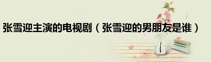 張雪迎主演的電視劇（張雪迎的男朋友是誰）