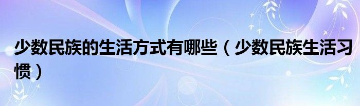 少數(shù)民族的生活方式有哪些（少數(shù)民族生活習(xí)慣）