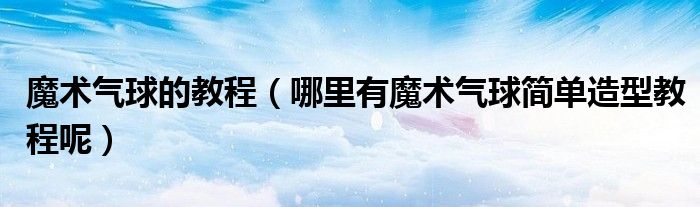 魔術(shù)氣球的教程（哪里有魔術(shù)氣球簡單造型教程呢）