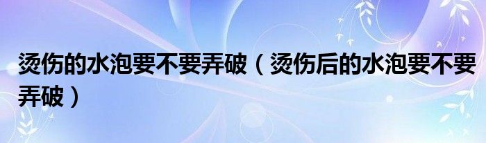 燙傷的水泡要不要弄破（燙傷后的水泡要不要弄破）