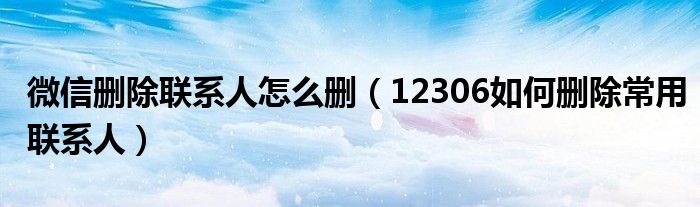 微信刪除聯(lián)系人怎么刪（12306如何刪除常用聯(lián)系人）