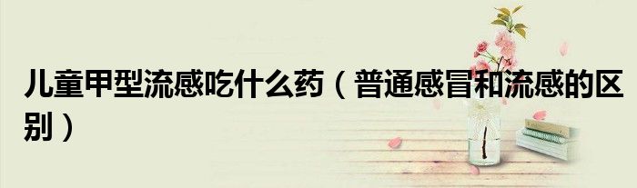兒童甲型流感吃什么藥（普通感冒和流感的區(qū)別）