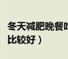 冬天減肥晚餐吃什么比較好（減肥晚餐吃什么比較好）