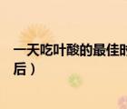 一天吃葉酸的最佳時(shí)間（葉酸片什么時(shí)候吃最好飯前還是飯后）