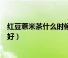 紅豆薏米茶什么時候喝最好吸收（紅豆薏米茶什么時候喝最好）