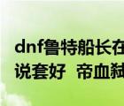 dnf魯特船長在哪里（DNF魯特船長做哪個傳說套好  帝血弒天）