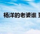 楊洋的老婆誰 到底是誰（楊洋的老婆是誰）