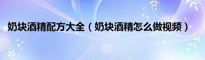奶塊酒精配方大全（奶塊酒精怎么做視頻）