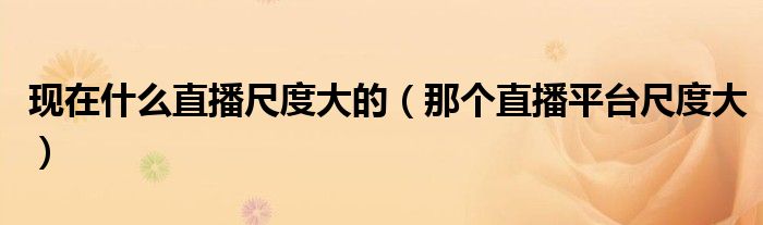 現(xiàn)在什么直播尺度大的（那個(gè)直播平臺(tái)尺度大）