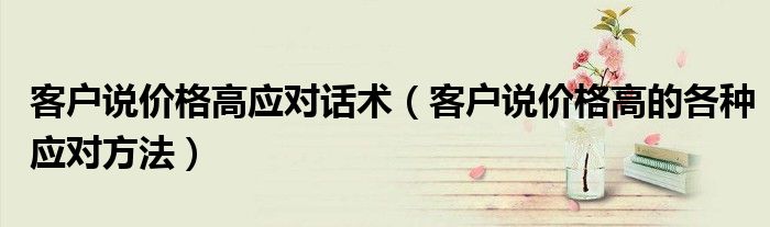 客戶說(shuō)價(jià)格高應(yīng)對(duì)話術(shù)（客戶說(shuō)價(jià)格高的各種應(yīng)對(duì)方法）