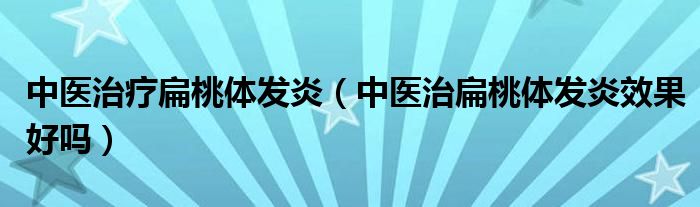 中醫(yī)治療扁桃體發(fā)炎（中醫(yī)治扁桃體發(fā)炎效果好嗎）
