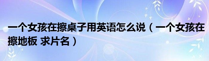 一個(gè)女孩在擦桌子用英語怎么說（一個(gè)女孩在擦地板 求片名）