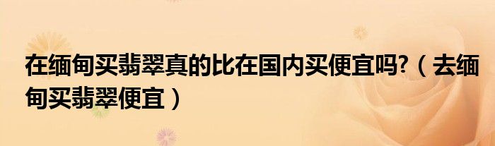 在緬甸買翡翠真的比在國內(nèi)買便宜嗎?（去緬甸買翡翠便宜）