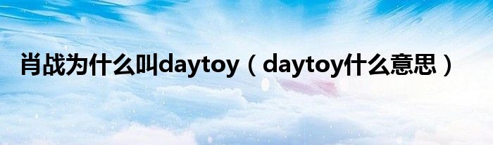 肖戰(zhàn)為什么叫daytoy（daytoy什么意思）