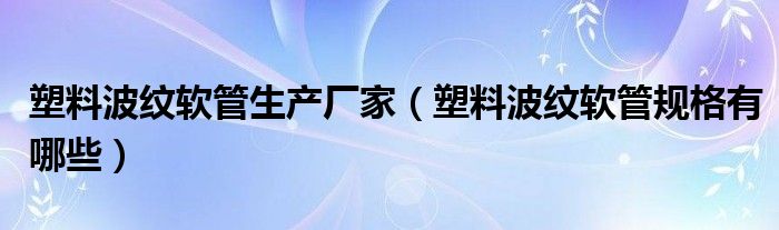 塑料波紋軟管生產廠家（塑料波紋軟管規(guī)格有哪些）