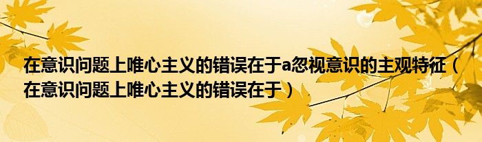 在意識(shí)問(wèn)題上唯心主義的錯(cuò)誤在于a忽視意識(shí)的主觀特征（在意識(shí)問(wèn)題上唯心主義的錯(cuò)誤在于）